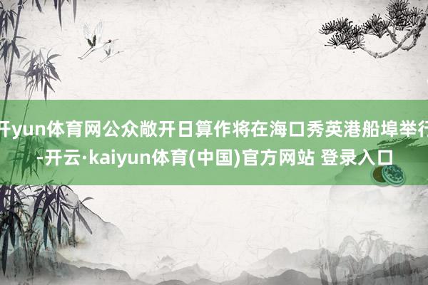 开yun体育网公众敞开日算作将在海口秀英港船埠举行-开云·kaiyun体育(中国)官方网站 登录入口