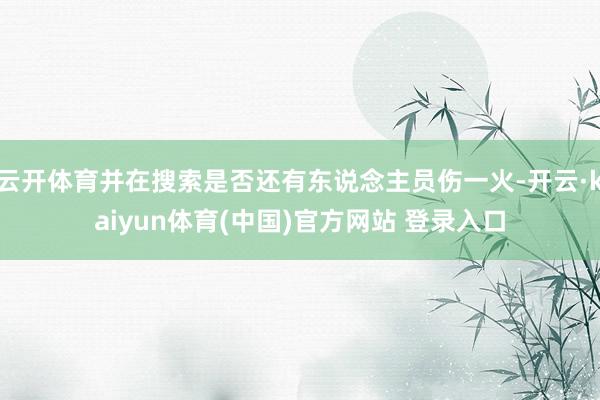 云开体育并在搜索是否还有东说念主员伤一火-开云·kaiyun体育(中国)官方网站 登录入口