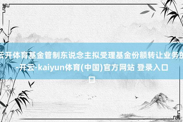 云开体育基金管制东说念主拟受理基金份额转让业务的-开云·kaiyun体育(中国)官方网站 登录入口