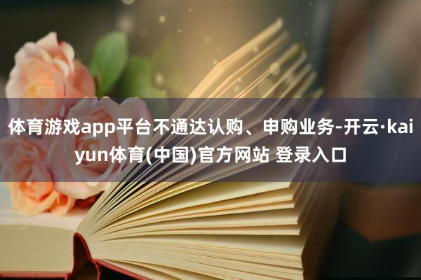 体育游戏app平台不通达认购、申购业务-开云·kaiyun体育(中国)官方网站 登录入口