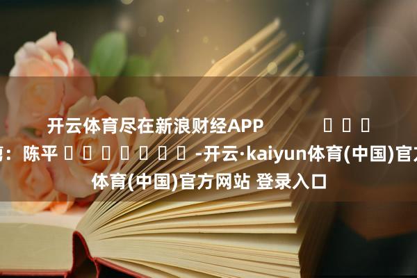 开云体育尽在新浪财经APP            						背负裁剪：陈平 							-开云·kaiyun体育(中国)官方网站 登录入口