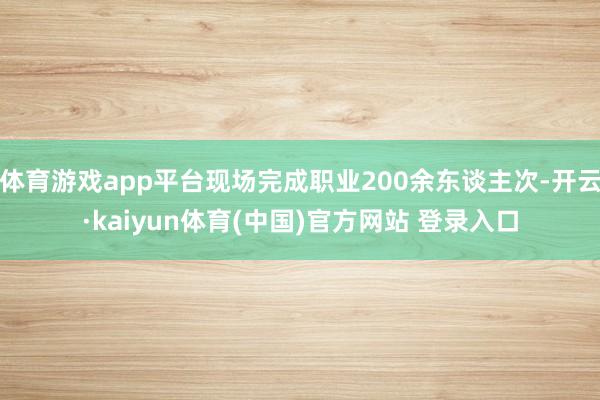 体育游戏app平台现场完成职业200余东谈主次-开云·kaiyun体育(中国)官方网站 登录入口