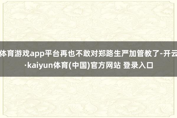 体育游戏app平台再也不敢对郑路生严加管教了-开云·kaiyun体育(中国)官方网站 登录入口