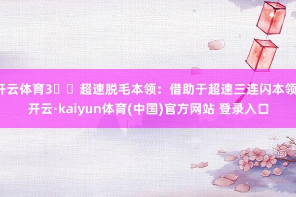 开云体育3️⃣超速脱毛本领：借助于超速三连闪本领-开云·kaiyun体育(中国)官方网站 登录入口