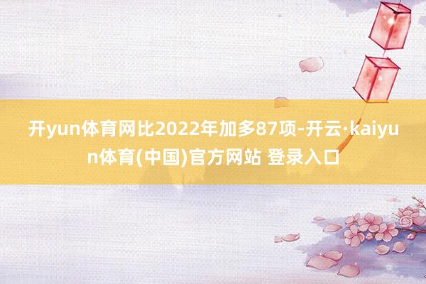 开yun体育网比2022年加多87项-开云·kaiyun体育(中国)官方网站 登录入口