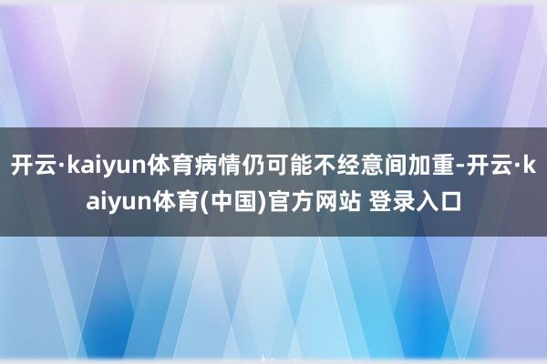 开云·kaiyun体育病情仍可能不经意间加重-开云·kaiyun体育(中国)官方网站 登录入口
