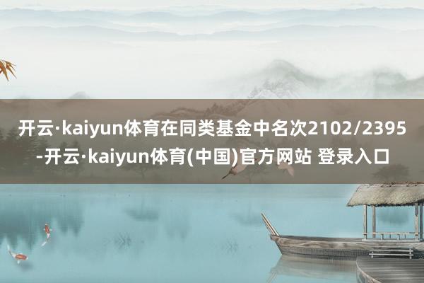 开云·kaiyun体育在同类基金中名次2102/2395-开云·kaiyun体育(中国)官方网站 登录入口