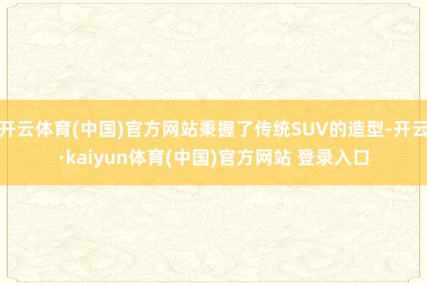 开云体育(中国)官方网站秉握了传统SUV的造型-开云·kaiyun体育(中国)官方网站 登录入口