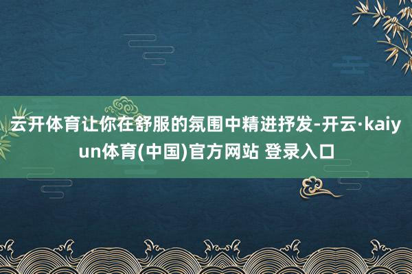 云开体育让你在舒服的氛围中精进抒发-开云·kaiyun体育(中国)官方网站 登录入口