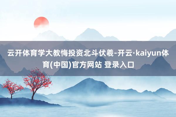 云开体育学大教悔投资北斗伏羲-开云·kaiyun体育(中国)官方网站 登录入口