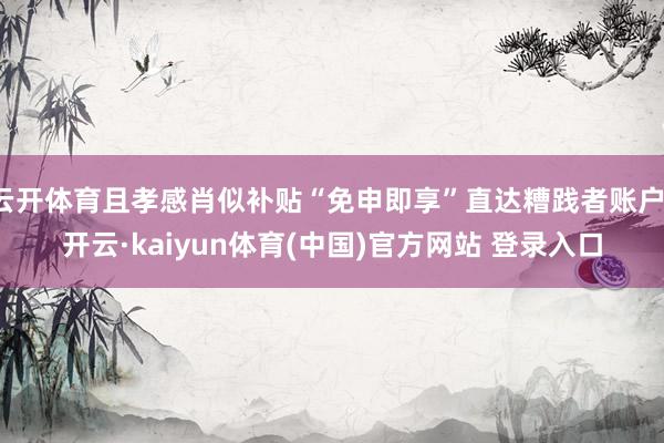 云开体育且孝感肖似补贴“免申即享”直达糟践者账户-开云·kaiyun体育(中国)官方网站 登录入口
