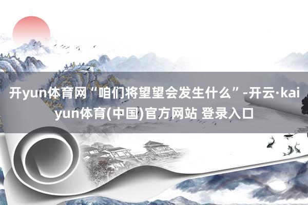 开yun体育网“咱们将望望会发生什么”-开云·kaiyun体育(中国)官方网站 登录入口