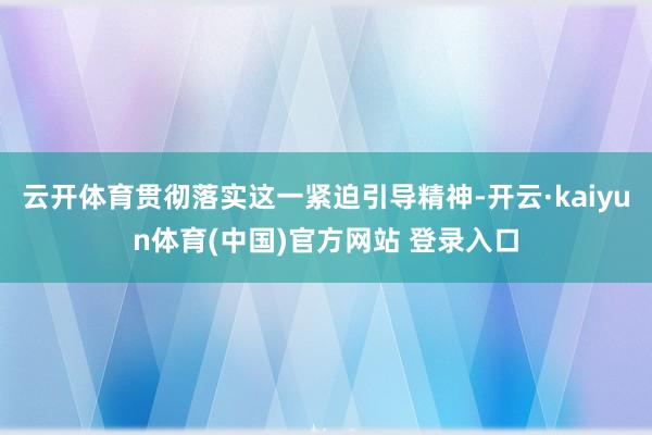 云开体育贯彻落实这一紧迫引导精神-开云·kaiyun体育(中国)官方网站 登录入口
