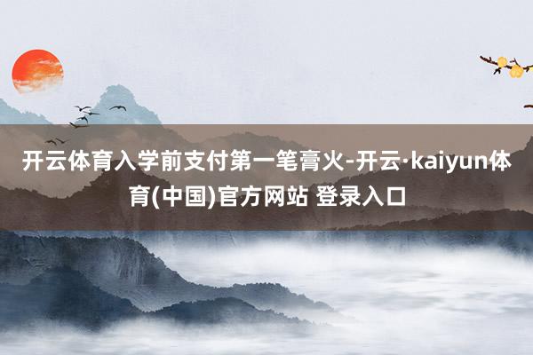 开云体育入学前支付第一笔膏火-开云·kaiyun体育(中国)官方网站 登录入口