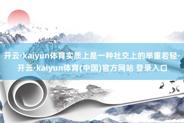 开云·kaiyun体育实质上是一种社交上的举重若轻-开云·kaiyun体育(中国)官方网站 登录入口