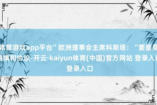 体育游戏app平台”欧洲理事会主席科斯塔：“要是莫得媾和协议-开云·kaiyun体育(中国)官方网站 登录入口