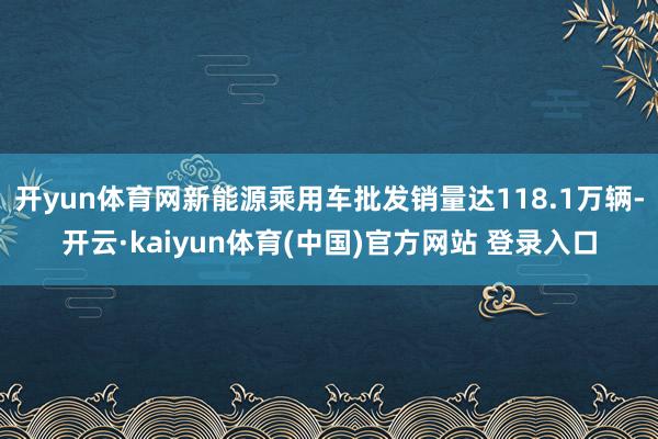 开yun体育网新能源乘用车批发销量达118.1万辆-开云·kaiyun体育(中国)官方网站 登录入口