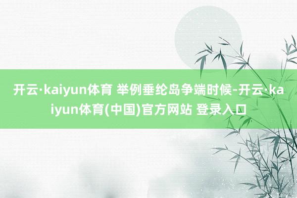 开云·kaiyun体育 举例垂纶岛争端时候-开云·kaiyun体育(中国)官方网站 登录入口