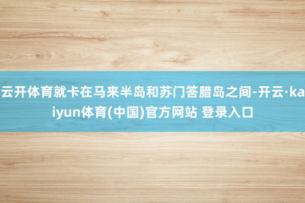 云开体育就卡在马来半岛和苏门答腊岛之间-开云·kaiyun体育(中国)官方网站 登录入口