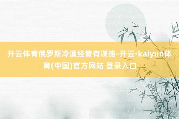 开云体育俄罗斯冷漠经管有谋略-开云·kaiyun体育(中国)官方网站 登录入口