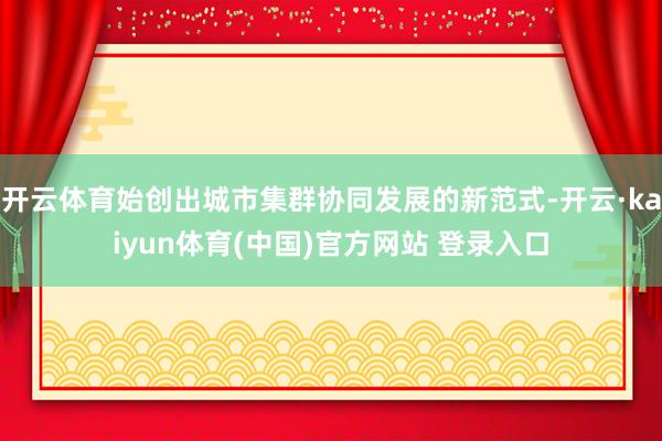 开云体育始创出城市集群协同发展的新范式-开云·kaiyun体育(中国)官方网站 登录入口