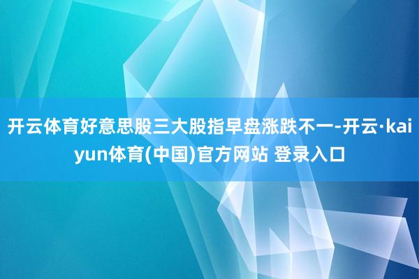 开云体育好意思股三大股指早盘涨跌不一-开云·kaiyun体育(中国)官方网站 登录入口