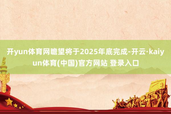 开yun体育网瞻望将于2025年底完成-开云·kaiyun体育(中国)官方网站 登录入口
