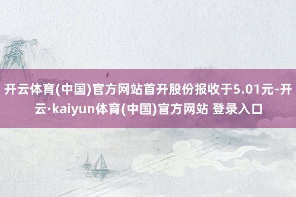 开云体育(中国)官方网站首开股份报收于5.01元-开云·kaiyun体育(中国)官方网站 登录入口