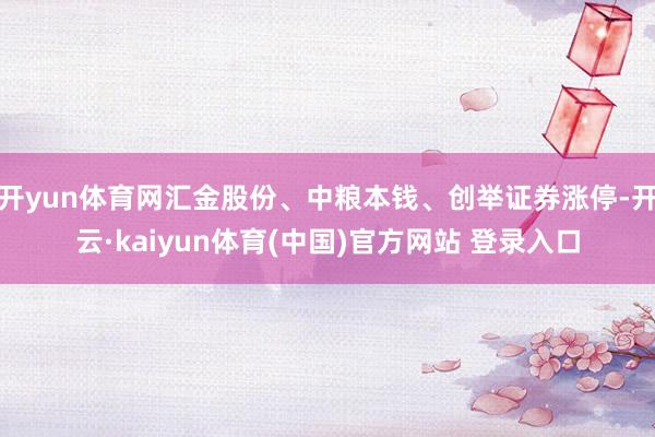 开yun体育网汇金股份、中粮本钱、创举证券涨停-开云·kaiyun体育(中国)官方网站 登录入口