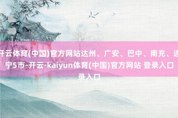 开云体育(中国)官方网站达州、广安、巴中、南充、遂宁5市-开云·kaiyun体育(中国)官方网站 登录入口