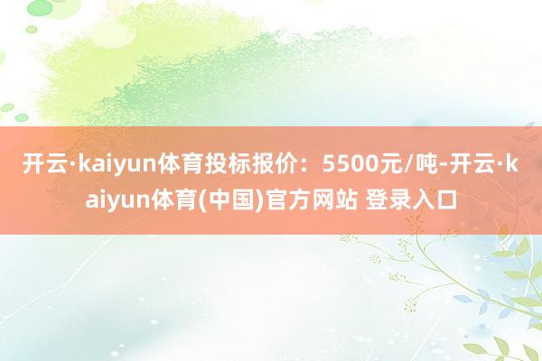 开云·kaiyun体育投标报价：5500元/吨-开云·kaiyun体育(中国)官方网站 登录入口