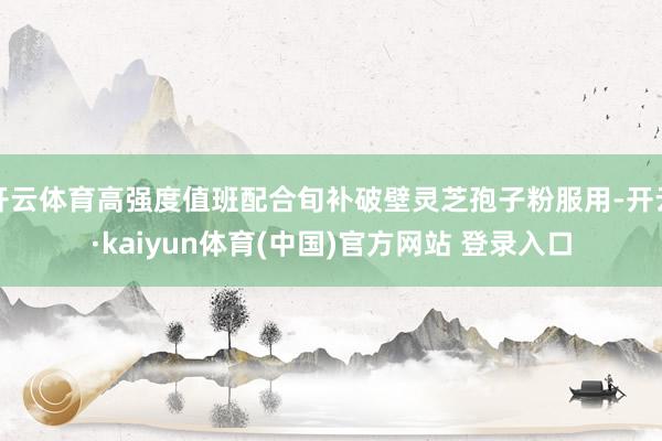 开云体育高强度值班配合旬补破壁灵芝孢子粉服用-开云·kaiyun体育(中国)官方网站 登录入口