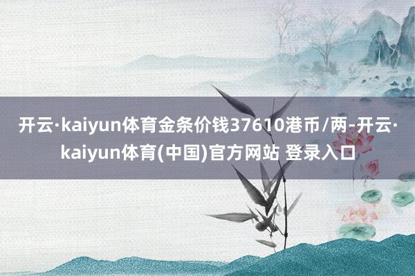 开云·kaiyun体育金条价钱37610港币/两-开云·kaiyun体育(中国)官方网站 登录入口