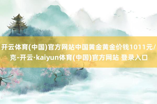 开云体育(中国)官方网站中国黄金黄金价钱1011元/克-开云·kaiyun体育(中国)官方网站 登录入口