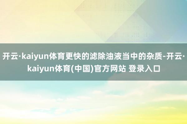 开云·kaiyun体育更快的滤除油液当中的杂质-开云·kaiyun体育(中国)官方网站 登录入口