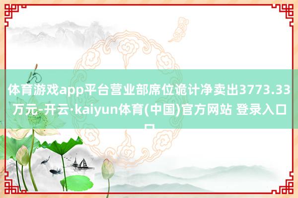 体育游戏app平台营业部席位诡计净卖出3773.33万元-开云·kaiyun体育(中国)官方网站 登录入口