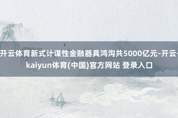 开云体育新式计谋性金融器具鸿沟共5000亿元-开云·kaiyun体育(中国)官方网站 登录入口