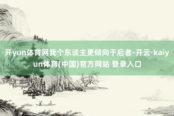 开yun体育网我个东谈主更倾向于后者-开云·kaiyun体育(中国)官方网站 登录入口