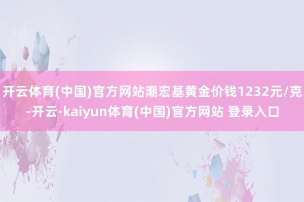 开云体育(中国)官方网站潮宏基黄金价钱1232元/克-开云·kaiyun体育(中国)官方网站 登录入口