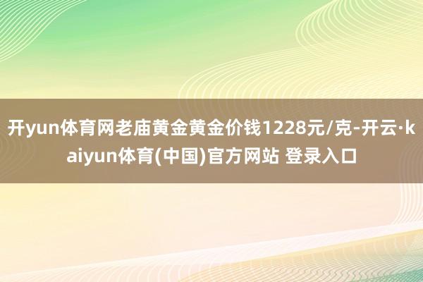 开yun体育网老庙黄金黄金价钱1228元/克-开云·kaiyun体育(中国)官方网站 登录入口