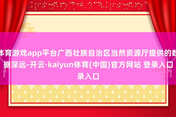体育游戏app平台广西壮族自治区当然资源厅提供的数据深远-开云·kaiyun体育(中国)官方网站 登录入口