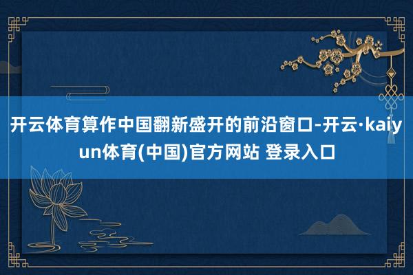 开云体育算作中国翻新盛开的前沿窗口-开云·kaiyun体育(中国)官方网站 登录入口
