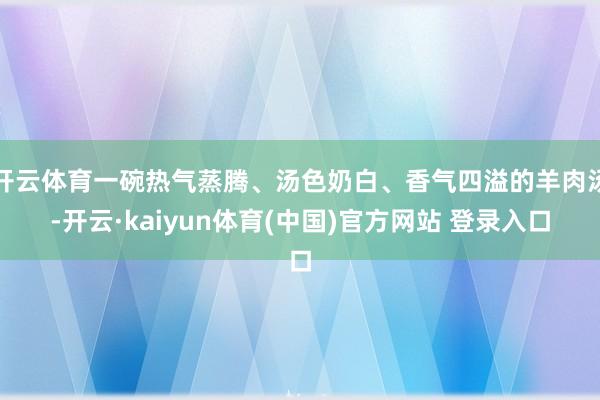 开云体育一碗热气蒸腾、汤色奶白、香气四溢的羊肉汤-开云·kaiyun体育(中国)官方网站 登录入口