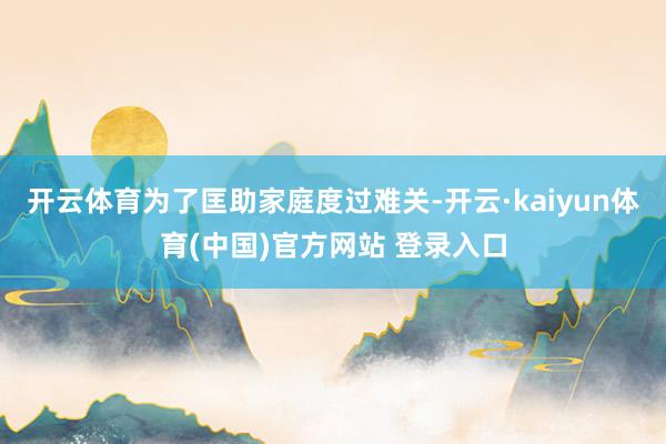 开云体育为了匡助家庭度过难关-开云·kaiyun体育(中国)官方网站 登录入口