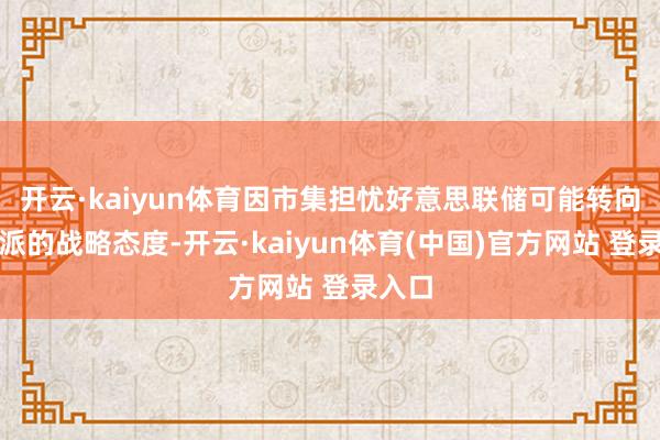 开云·kaiyun体育因市集担忧好意思联储可能转向更鹰派的战略态度-开云·kaiyun体育(中国)官方网站 登录入口