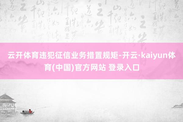 云开体育违犯征信业务措置规矩-开云·kaiyun体育(中国)官方网站 登录入口