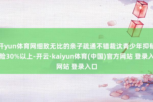 开yun体育网细致无比的亲子疏通不错裁汰青少年抑郁风险30%以上-开云·kaiyun体育(中国)官方网站 登录入口