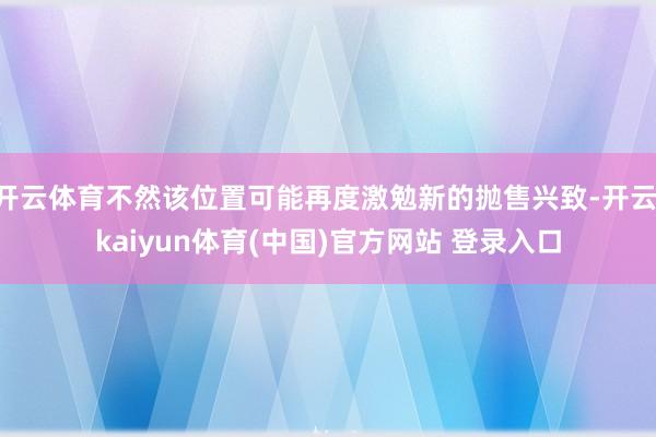 开云体育不然该位置可能再度激勉新的抛售兴致-开云·kaiyun体育(中国)官方网站 登录入口