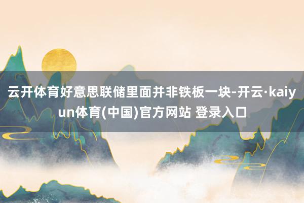 云开体育好意思联储里面并非铁板一块-开云·kaiyun体育(中国)官方网站 登录入口