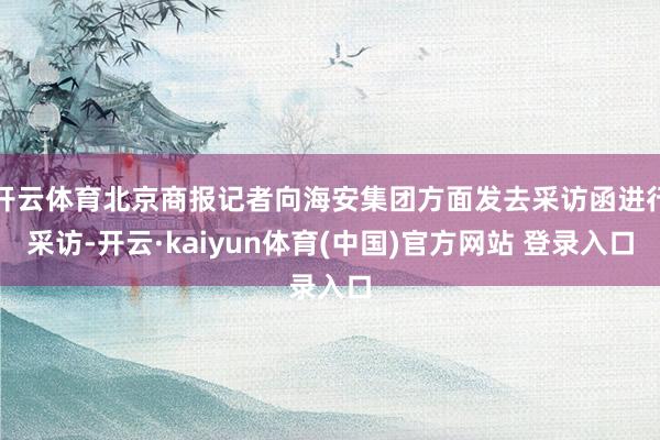 开云体育北京商报记者向海安集团方面发去采访函进行采访-开云·kaiyun体育(中国)官方网站 登录入口